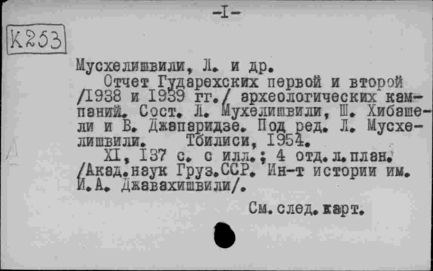 ﻿КЙЗ
йусхелишвили, JL и др.
Отчет Гударехских первой и второй /1938 и 1939 гг./ археологических кампаний. Сост. Ji. Йухелишвили, Ш. Хибаше ли и В. Джапаридзе. Под ред. Л. Мусхе-лишвили. Тбилиси, 1954.
XI, 137 с. с илл.; 4 отд. л. план. /Акад.наук Груз.ССР. Ин-т истории им. И. А. Джавахишвили/.
См. след. карт.